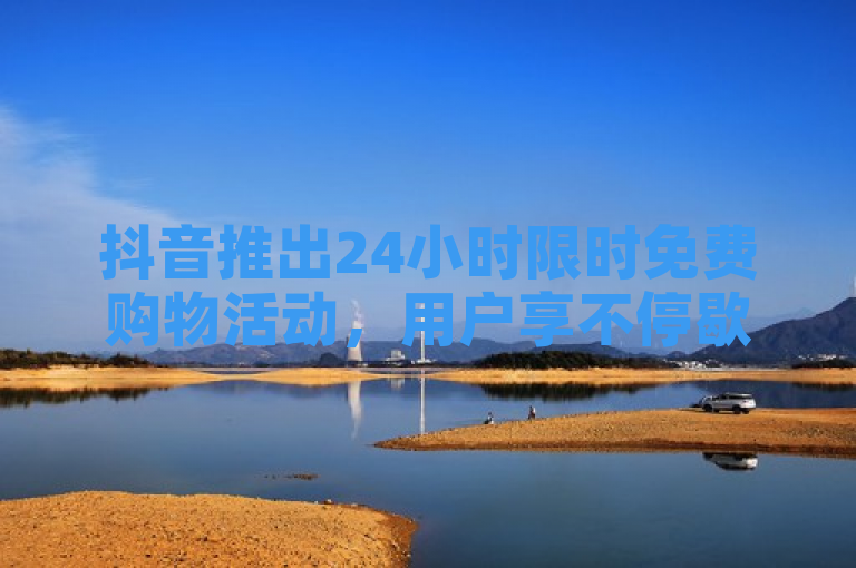 抖音推出24小时限时免费购物活动，用户享不停歇的零元抢购盛宴