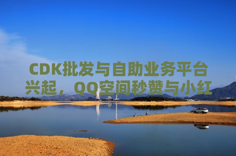 CDK批发与自助业务平台兴起，QQ空间秒赞与小红书24小时服务受关注，简洁明了地概括了您提供的内容，突出了CDK批发平台、QQ空间秒赞助手官网以及小红书24小时自助业务这几个关键点。同时，通过提及兴起和受关注，增加了新闻的时效性和吸引力，让读者对这类服务产生兴趣。