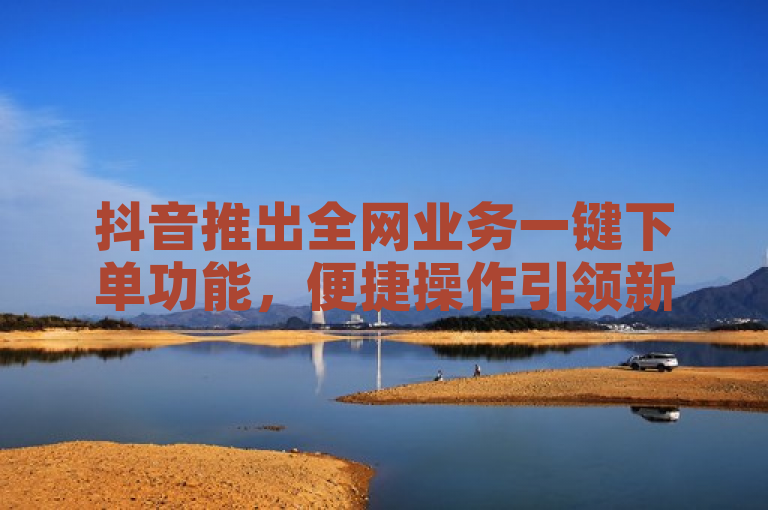 抖音推出全网业务一键下单功能，便捷操作引领新潮流