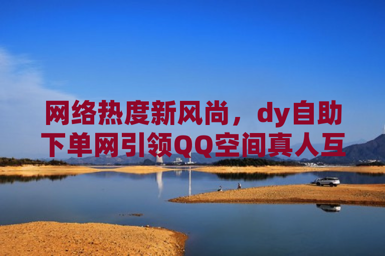 网络热度新风尚，dy自助下单网引领QQ空间真人互动潮流，突出了dy自助下单网在QQ空间真人互动方面的创新和领导地位，同时也暗示了该网站提供的服务（如真人说说点赞、买访客量等）正成为网络上的一种新趋势。