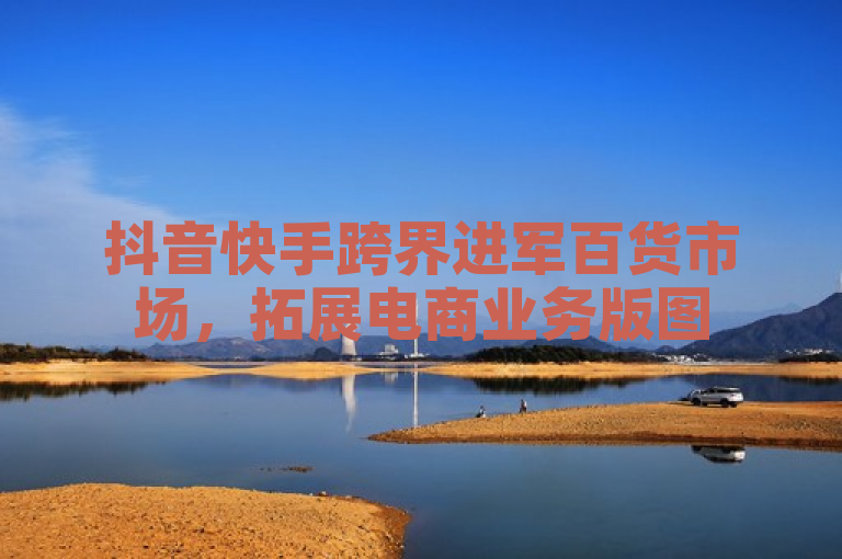 抖音快手跨界进军百货市场，拓展电商业务版图
