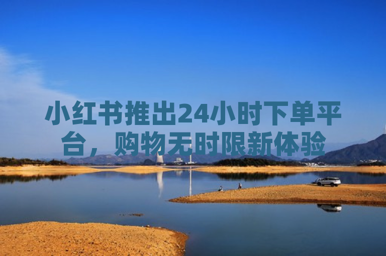 小红书推出24小时下单平台,购物无时限新体验