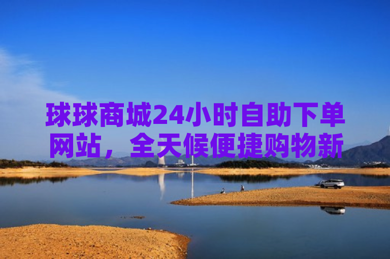 球球商城24小时自助下单网站，全天候便捷购物新体验，突出了球球商城作为一个提供不间断服务（24小时自助下单）的在线平台，强调了其给用户带来的便捷性与创新性购物体验。使用了冒号后的描述性语言进一步解释了该网站的核心特点，即无论何时何地，消费者都能轻松完成购物流程，享受灵活自由的网购乐趣。这样的标题既传达了关键信息，也吸引了寻求便利购物方式的读者注意。