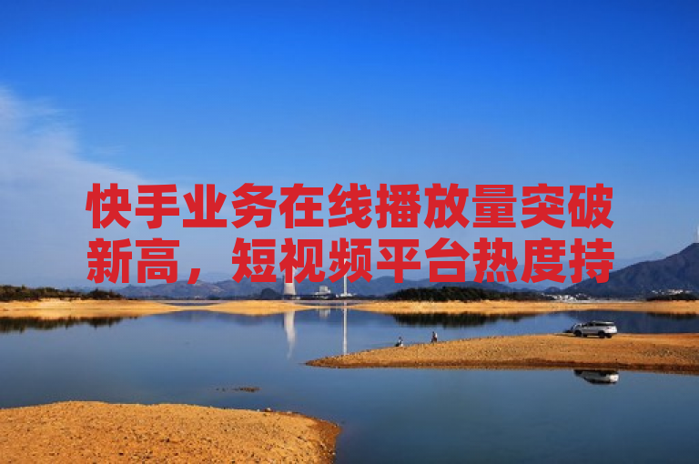 快手业务在线播放量突破新高，短视频平台热度持续升温