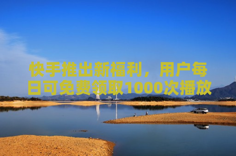 快手推出新福利，用户每日可免费领取1000次播放量