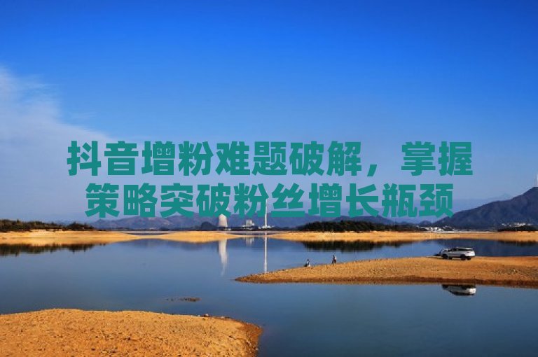 抖音增粉难题破解，掌握策略突破粉丝增长瓶颈