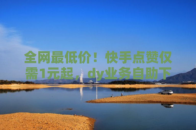 全网最低价！快手点赞仅需1元起，dy业务自助下单平台限时优惠