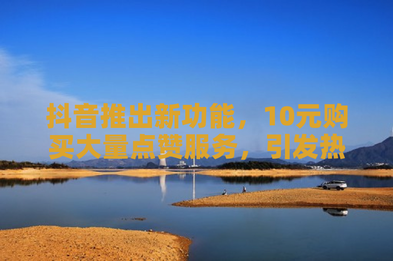 抖音推出新功能，10元购买大量点赞服务，引发热议