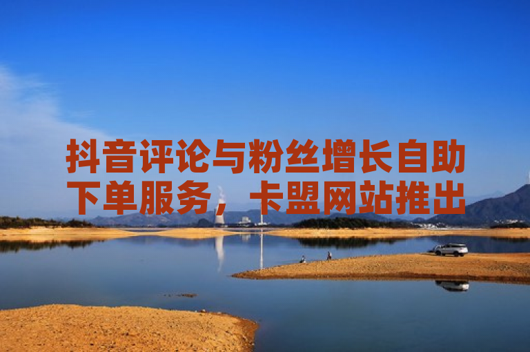抖音评论与粉丝增长自助下单服务，卡盟网站推出特惠活动