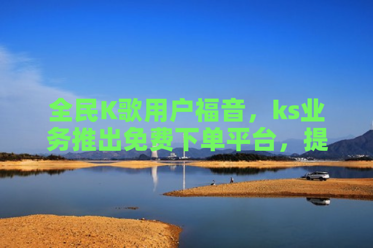 全民K歌用户福音，ks业务推出免费下单平台，提供最实惠的收听量刷取服务