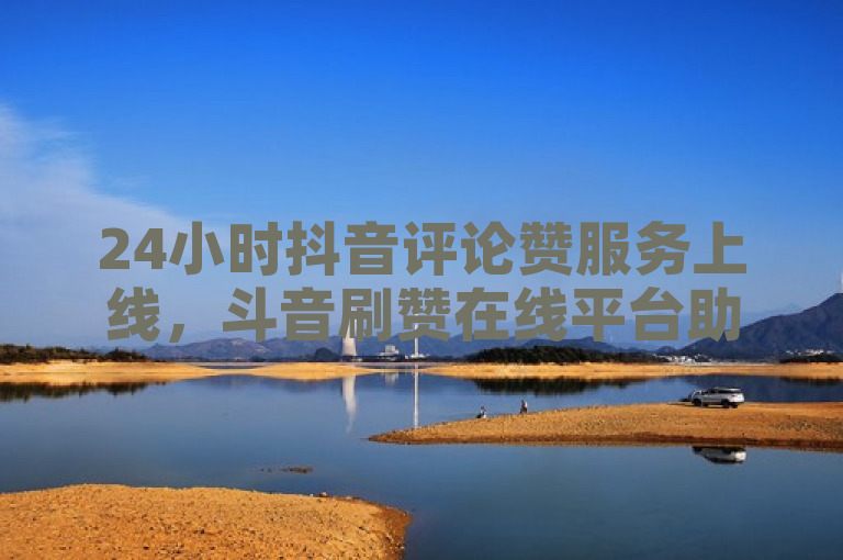 24小时抖音评论赞服务上线,斗音刷赞在线平台助力用户互动