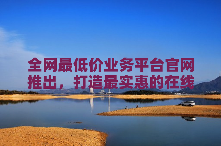 全网最低价业务平台官网推出，打造最实惠的在线服务市场