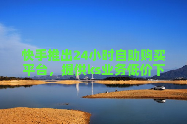 快手推出24小时自助购买平台，提供ks业务低价下单转发服务