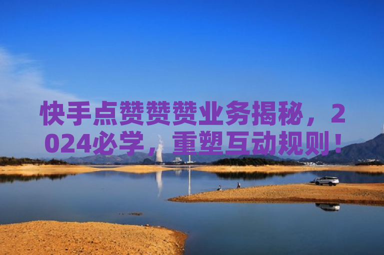 快手点赞赞赞业务揭秘，2024必学，重塑互动规则！