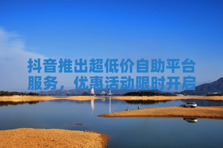 抖音推出超低价自助平台服务，优惠活动限时开启！