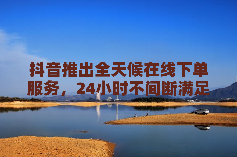 抖音推出全天候在线下单服务，24小时不间断满足用户需求