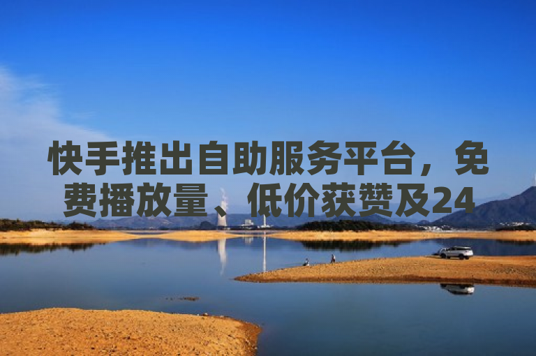 快手推出自助服务平台，免费播放量、低价获赞及24小时粉丝增长服务