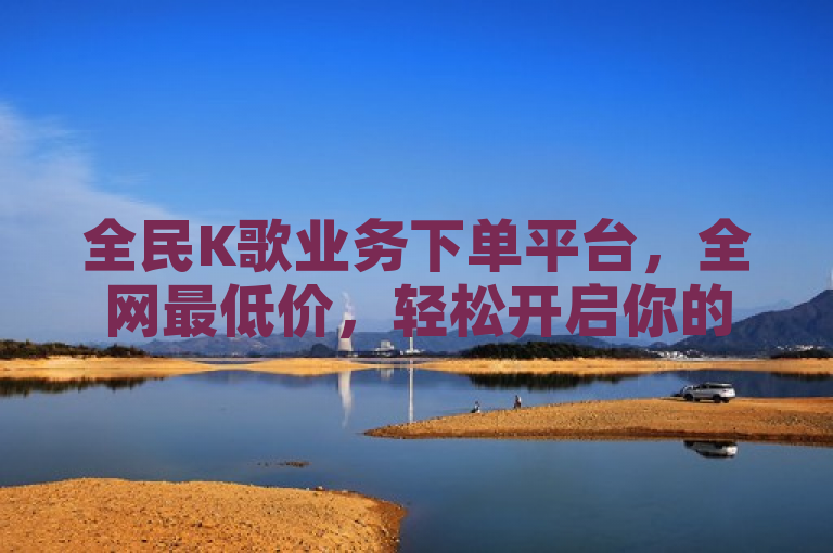 全民K歌业务下单平台，全网最低价，轻松开启你的音乐梦想！