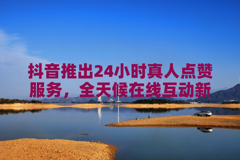 抖音推出24小时真人点赞服务，全天候在线互动新体验