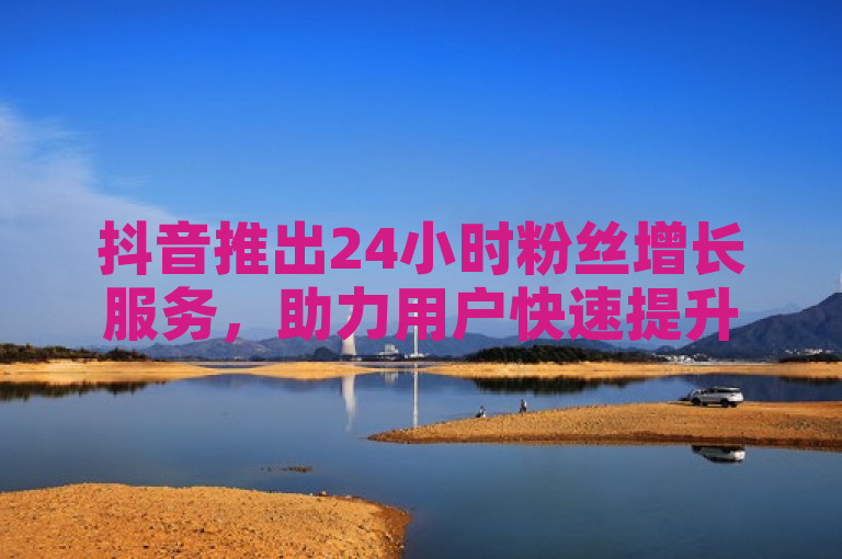 抖音推出24小时粉丝增长服务，助力用户快速提升影响力