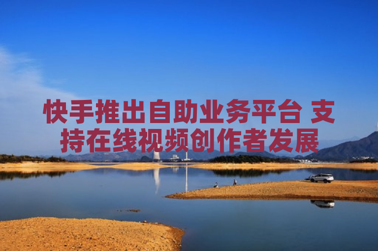 快手推出自助业务平台 支持在线视频创作者发展
