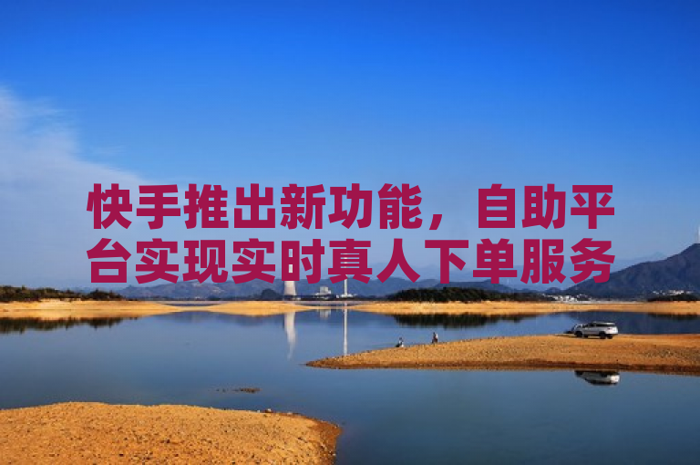 快手推出新功能，自助平台实现实时真人下单服务