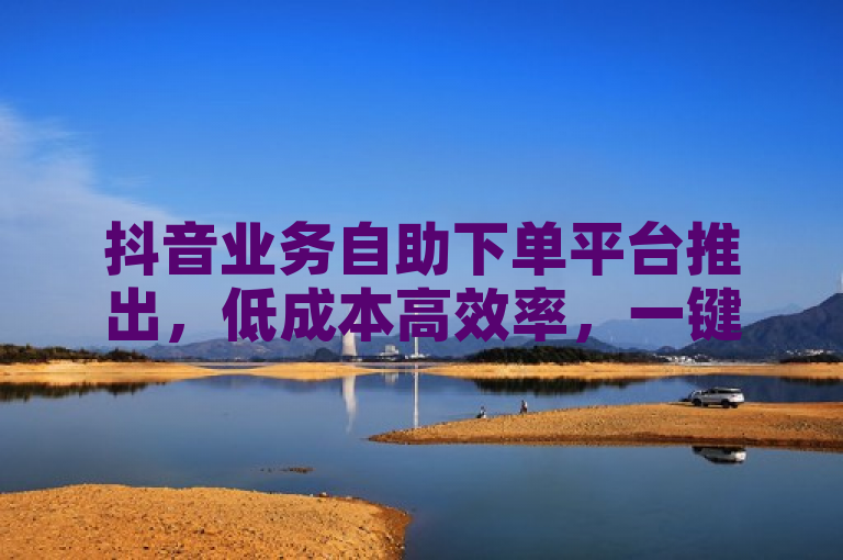 抖音业务自助下单平台推出，低成本高效率，一键转发服务助力内容传播