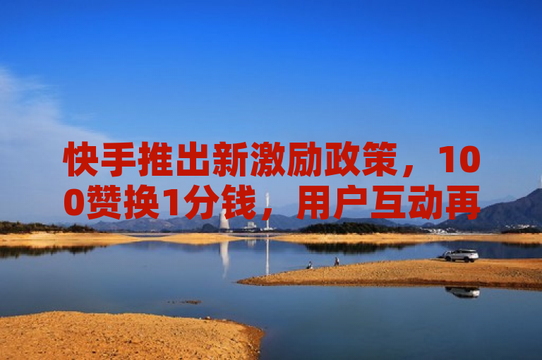 快手推出新激励政策,100赞换1分钱,用户互动再升级!