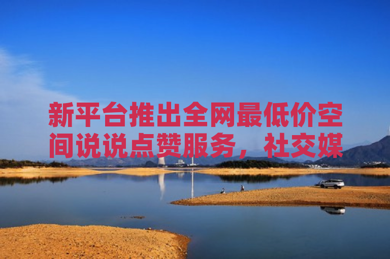 新平台推出全网最低价空间说说点赞服务，社交媒体营销迎来新风潮