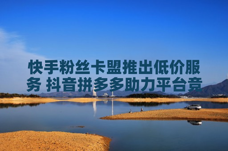 快手粉丝卡盟推出低价服务 抖音拼多多助力平台竞争加剧