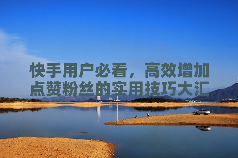 快手用户必看，高效增加点赞粉丝的实用技巧大汇总！