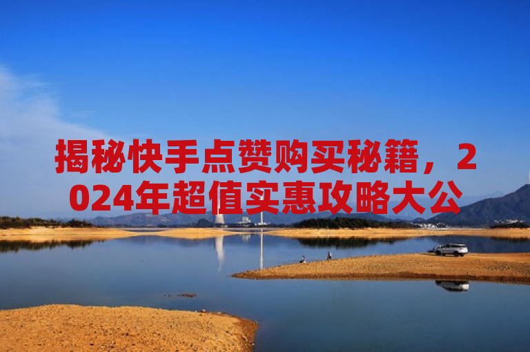 揭秘快手点赞购买秘籍，2024年超值实惠攻略大公开！