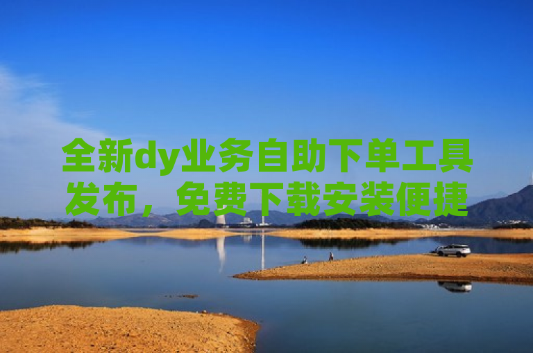 全新dy业务自助下单工具发布，免费下载安装便捷服务