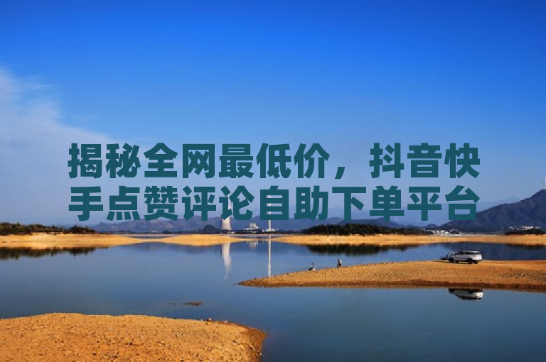 揭秘全网最低价,抖音快手点赞评论自助下单平台,免费资料卡等你领!