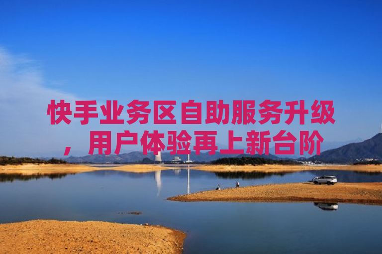快手业务区自助服务升级，用户体验再上新台阶