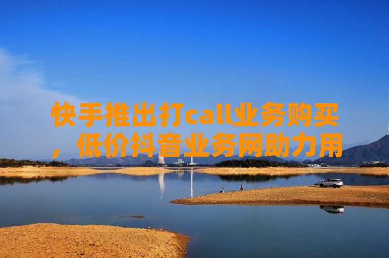 快手推出打call业务购买，低价抖音业务网助力用户增长