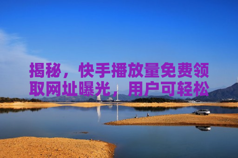 揭秘，快手播放量免费领取网址曝光，用户可轻松提升视频观看数