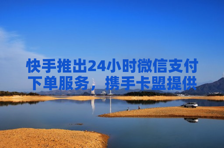 快手推出24小时微信支付下单服务，携手卡盟提供手游货源及抖音业务增长解决方案