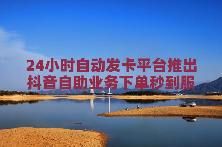 24小时自动发卡平台推出抖音自助业务下单秒到服务，QQ名片赞低价促销