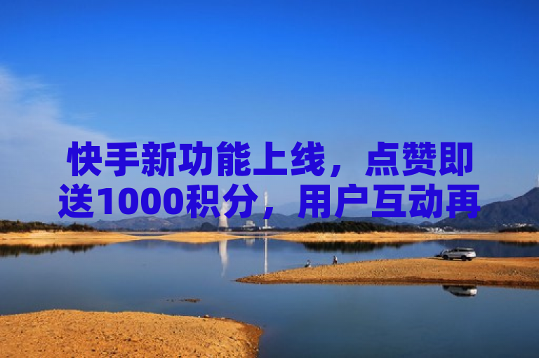 快手新功能上线,点赞即送1000积分,用户互动再添新动力