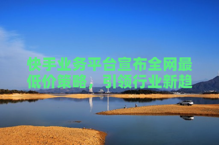 快手业务平台宣布全网最低价策略，引领行业新趋势