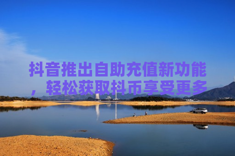 抖音推出自助充值新功能，轻松获取抖币享受更多特权！