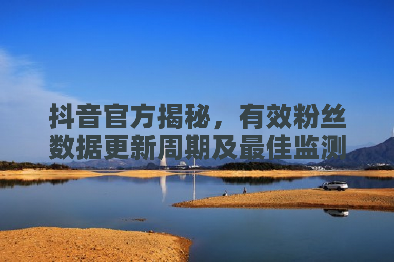 抖音官方揭秘，有效粉丝数据更新周期及最佳监测时机