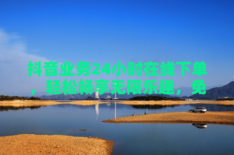 抖音业务24小时在线下单，轻松畅享无限乐趣，免费充实内容等你体验！