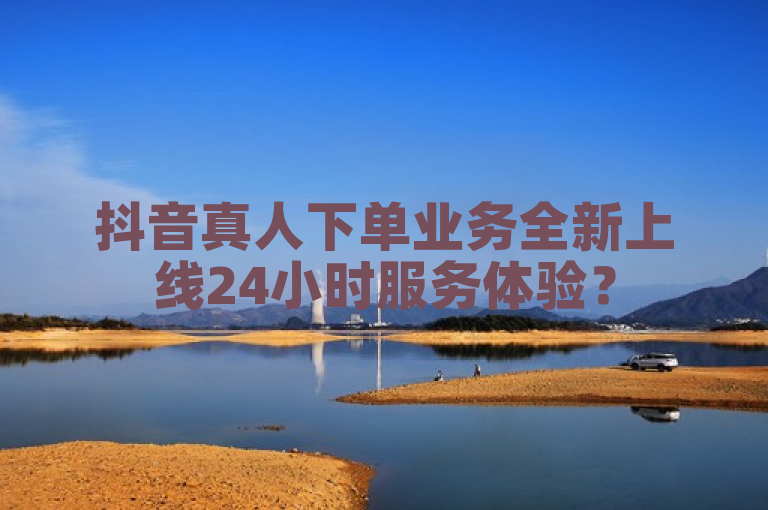 抖音真人下单业务全新上线24小时服务体验？
