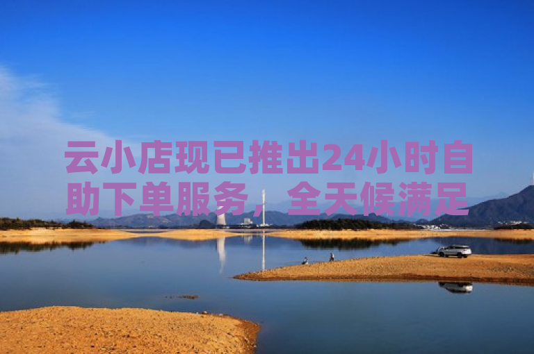 云小店现已推出24小时自助下单服务,全天候满足您的购物需求。