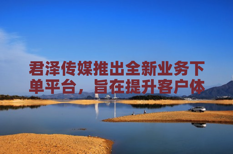 君泽传媒推出全新业务下单平台，旨在提升客户体验，新人必备！