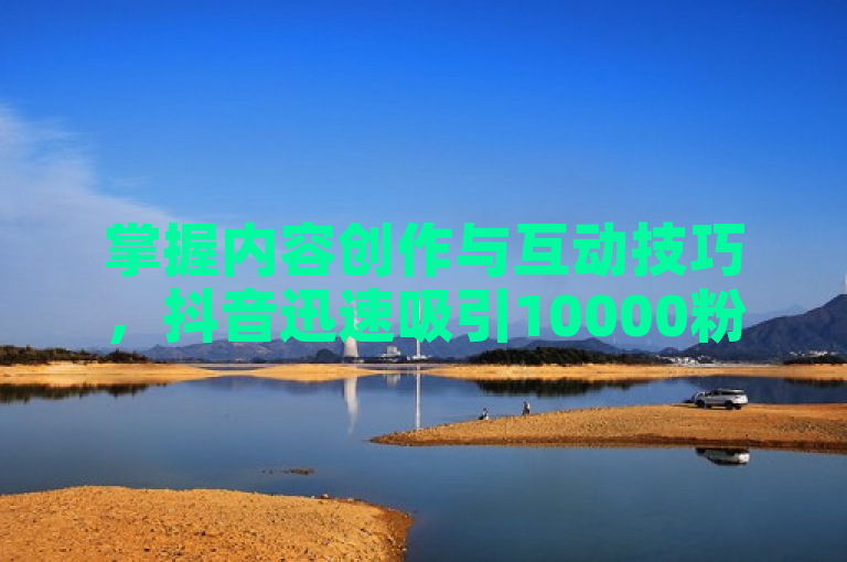 掌握内容创作与互动技巧，抖音迅速吸引10000粉丝。