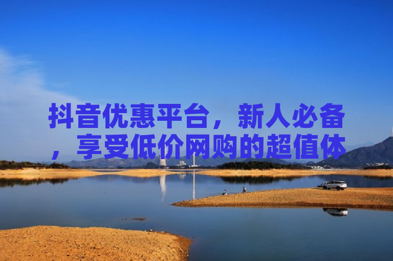 抖音优惠平台，新人必备，享受低价网购的超值体验！