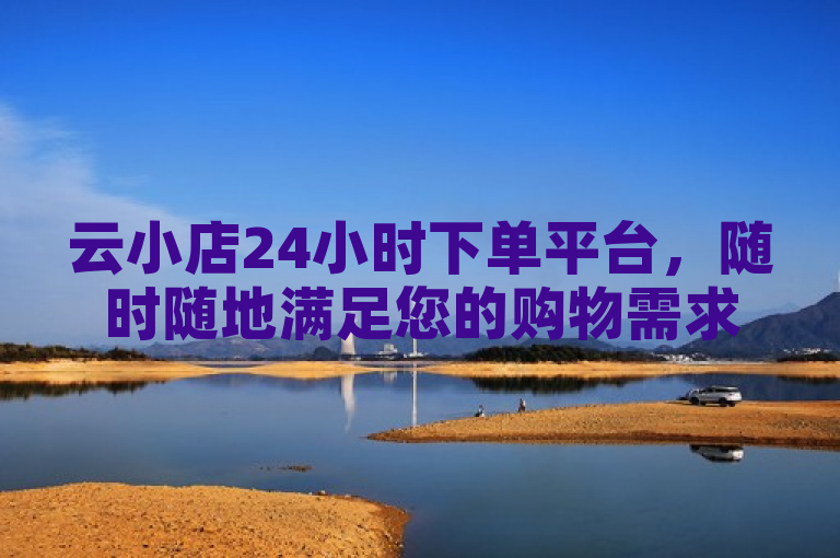 云小店24小时下单平台，随时随地满足您的购物需求。